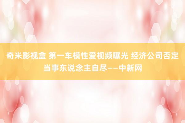奇米影视盒 第一车模性爱视频曝光 经济公司否定当事东说念主自尽——中新网
