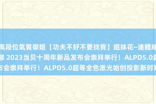 高段位氣質御姐【功夫不好不要找我】姐妹花~連體絲襪~大奶晃動~絲襪騷腳 2023当贝十周年新品发布会崇拜举行！ALPD5.0超等全色激光始创投影新时期