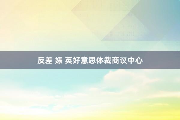 反差 婊 英好意思体裁商议中心