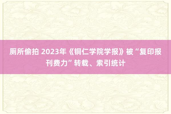 厕所偷拍 2023年《铜仁学院学报》被“复印报刊费力”转载、索引统计