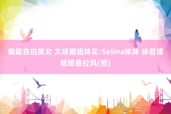 偷窥自拍美女 文娱圈姐妹花:Selina妹妹 徐若瑄姐姐最拉风(图)