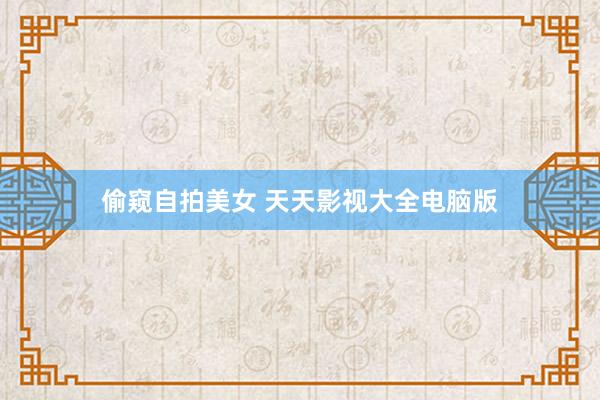 偷窥自拍美女 天天影视大全电脑版