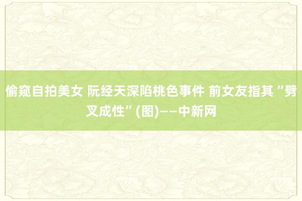 偷窥自拍美女 阮经天深陷桃色事件 前女友指其“劈叉成性”(图)——中新网