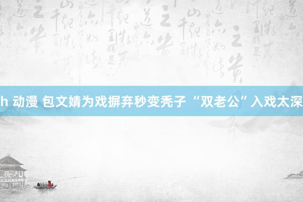h 动漫 包文婧为戏摒弃秒变秃子 “双老公”入戏太深