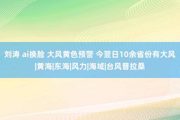 刘涛 ai换脸 大风黄色预警 今翌日10余省份有大风|黄海|东海|风力|海域|台风普拉桑