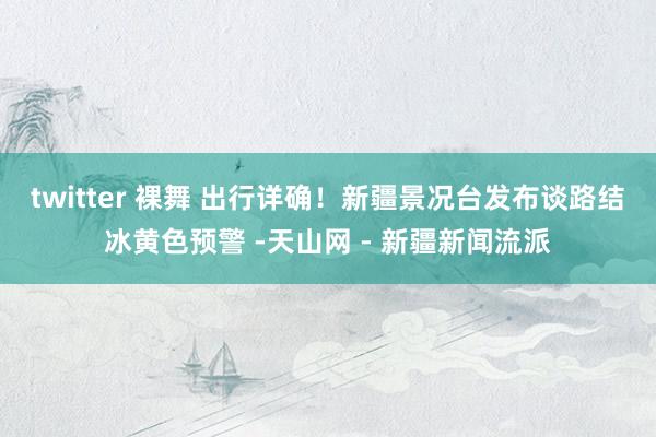 twitter 裸舞 出行详确！新疆景况台发布谈路结冰黄色预警 -天山网 - 新疆新闻流派
