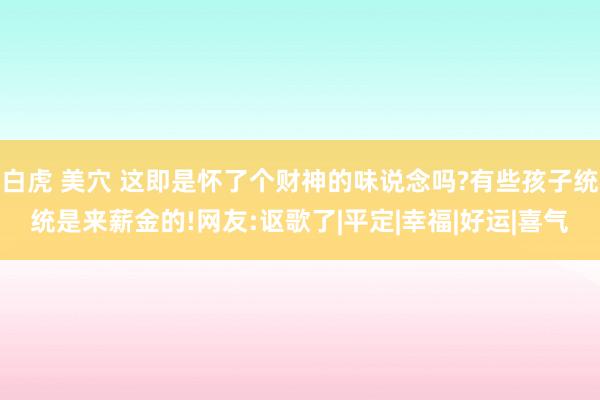 白虎 美穴 这即是怀了个财神的味说念吗?有些孩子统统是来薪金的!网友:讴歌了|平定|幸福|好运|喜气