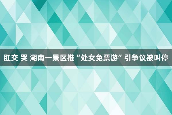 肛交 哭 湖南一景区推“处女免票游”引争议被叫停