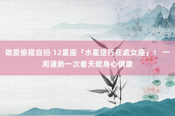 做爱偷窥自拍 12星座「水星逆行在處女座」！ 一周運勢一次看　天蠍身心俱疲