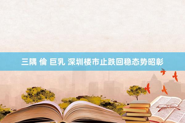 三隅 倫 巨乳 深圳楼市止跌回稳态势昭彰