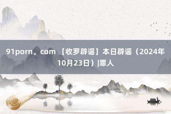 91porn。com 【收罗辟谣】本日辟谣（2024年10月23日）|罪人
