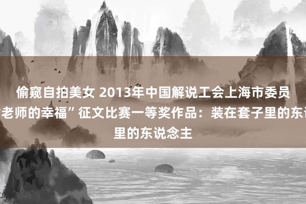 偷窥自拍美女 2013年中国解说工会上海市委员会“女老师的幸福”征文比赛一等奖作品：装在套子里的东说念主