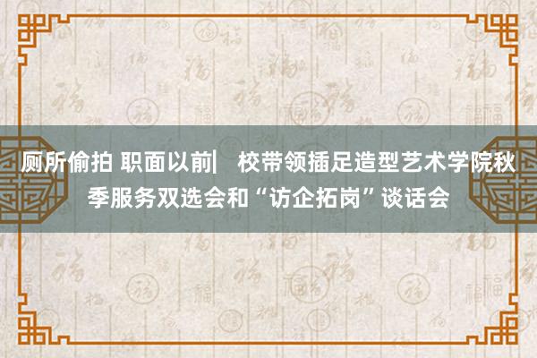 厕所偷拍 职面以前▏校带领插足造型艺术学院秋季服务双选会和“访企拓岗”谈话会