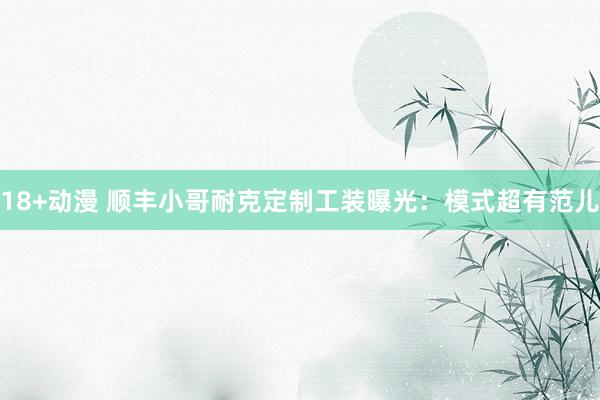 18+动漫 顺丰小哥耐克定制工装曝光：模式超有范儿