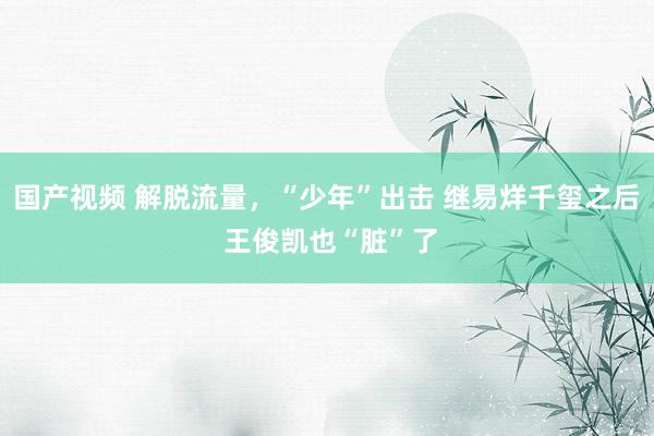 国产视频 解脱流量，“少年”出击 继易烊千玺之后 王俊凯也“脏”了