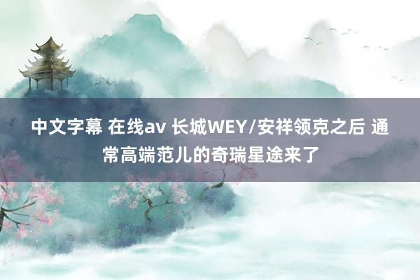 中文字幕 在线av 长城WEY/安祥领克之后 通常高端范儿的奇瑞星途来了