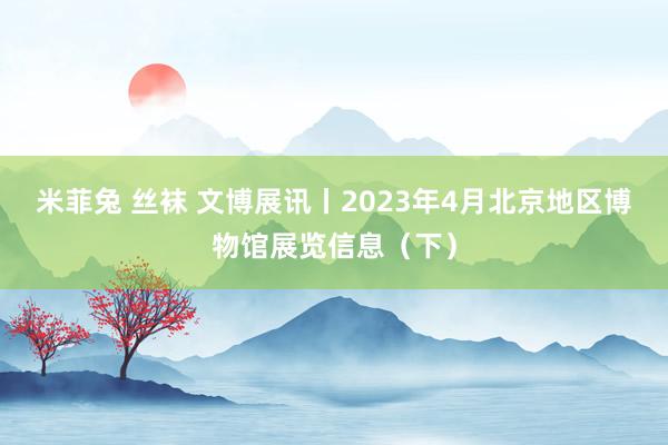 米菲兔 丝袜 文博展讯丨2023年4月北京地区博物馆展览信息（下）