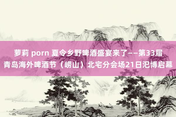 萝莉 porn 夏令乡野啤酒盛宴来了——第33届青岛海外啤酒节（崂山）北宅分会场21日汜博启幕