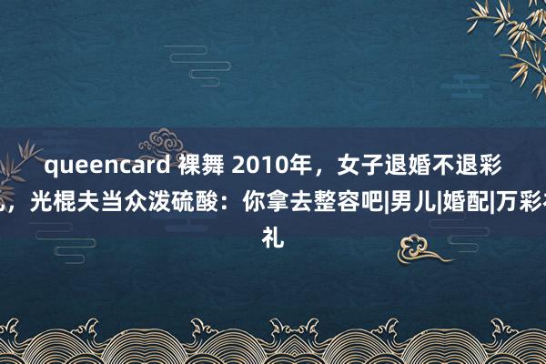 queencard 裸舞 2010年，女子退婚不退彩礼，光棍夫当众泼硫酸：你拿去整容吧|男儿|婚配|万彩礼
