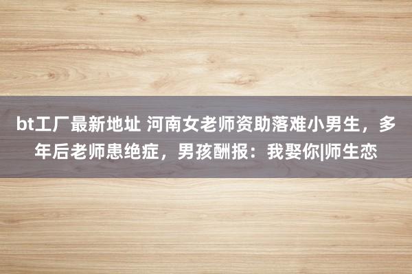 bt工厂最新地址 河南女老师资助落难小男生，多年后老师患绝症，男孩酬报：我娶你|师生恋