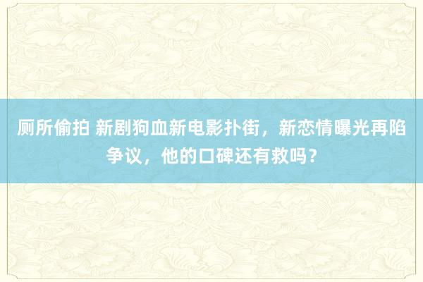 厕所偷拍 新剧狗血新电影扑街，新恋情曝光再陷争议，他的口碑还有救吗？