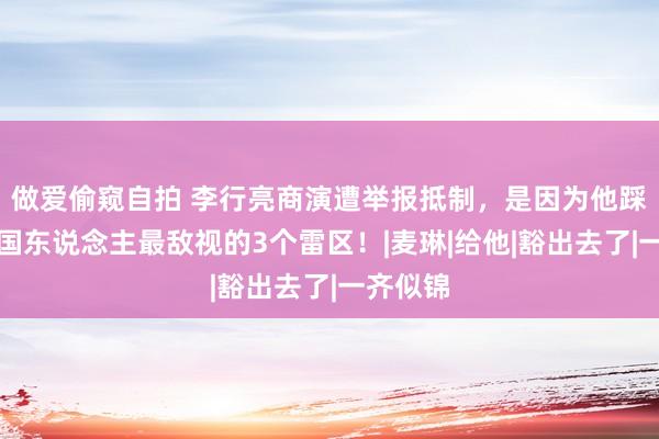 做爱偷窥自拍 李行亮商演遭举报抵制，是因为他踩中，中国东说念主最敌视的3个雷区！|麦琳|给他|豁出去了|一齐似锦