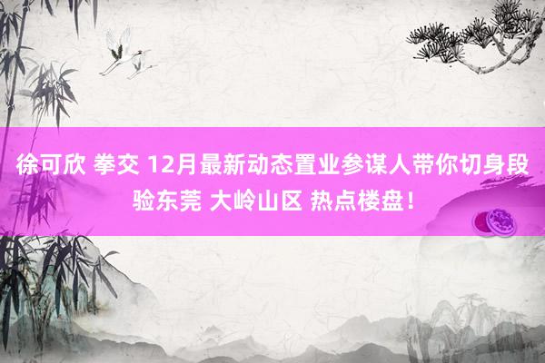 徐可欣 拳交 12月最新动态置业参谋人带你切身段验东莞 大岭山区 热点楼盘！