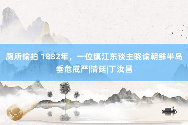 厕所偷拍 1882年，一位镇江东谈主晓谕朝鲜半岛垂危戒严|清廷|丁汝昌