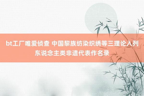 bt工厂唯爱侦查 中国黎族纺染织绣等三理论入列东说念主类非遗代表作名录