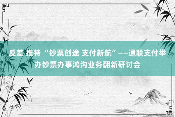 反差 推特 “钞票创途 支付新航”——通联支付举办钞票办事鸿沟业务翻新研讨会