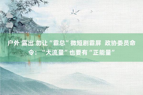 户外 露出 勿让“霸总”微短剧霸屏  政协委员命令：“大流量”也要有“正能量”