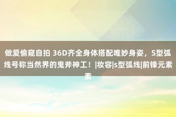 做爱偷窥自拍 36D齐全身体搭配唯妙身姿，S型弧线号称当然界的鬼斧神工！|妆容|s型弧线|前锋元素