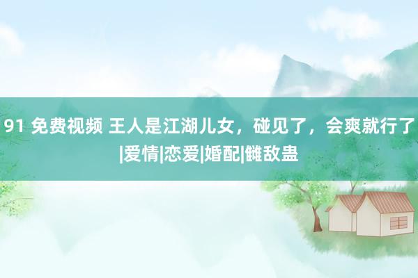 91 免费视频 王人是江湖儿女，碰见了，会爽就行了|爱情|恋爱|婚配|雠敌蛊