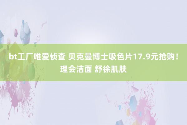 bt工厂唯爱侦查 贝克曼博士吸色片17.9元抢购！理会洁面 舒徐肌肤