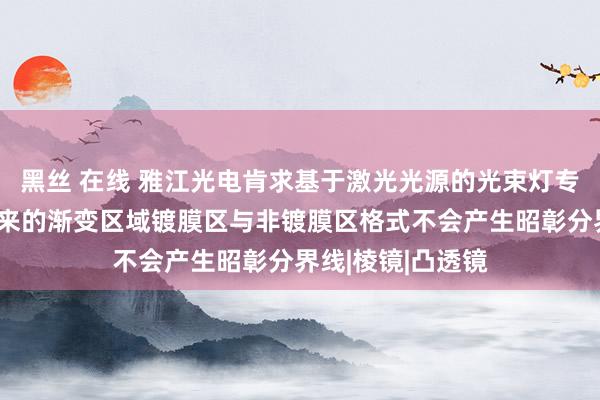 黑丝 在线 雅江光电肯求基于激光光源的光束灯专利，使得成像出来的渐变区域镀膜区与非镀膜区格式不会产生昭彰分界线|棱镜|凸透镜