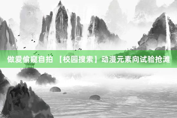 做爱偷窥自拍 【校园搜索】动漫元素向试验抢滩