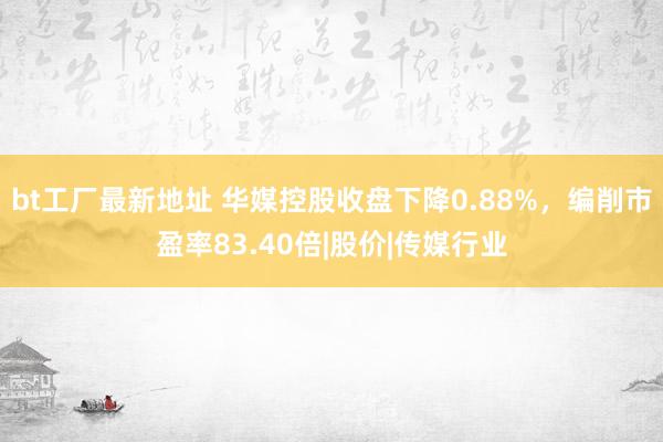 bt工厂最新地址 华媒控股收盘下降0.88%，编削市盈率83.40倍|股价|传媒行业