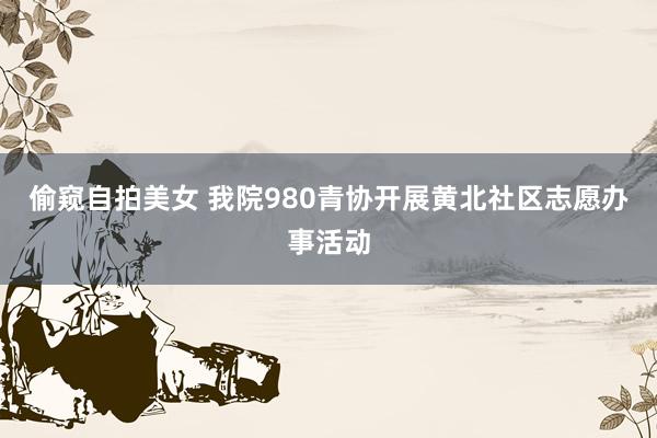 偷窥自拍美女 我院980青协开展黄北社区志愿办事活动