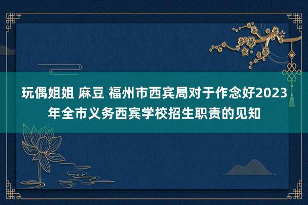玩偶姐姐 麻豆 福州市西宾局对于作念好2023年全市义务西宾学校招生职责的见知
