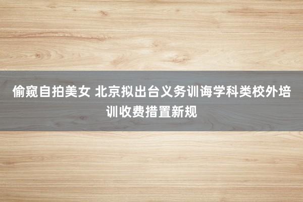 偷窥自拍美女 北京拟出台义务训诲学科类校外培训收费措置新规