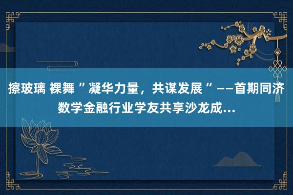 擦玻璃 裸舞 ”凝华力量，共谋发展“ ——首期同济数学金融行业学友共享沙龙成...