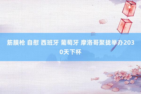 筋膜枪 自慰 西班牙 葡萄牙 摩洛哥聚拢举办2030天下杯