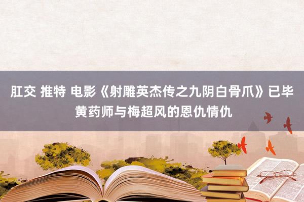 肛交 推特 电影《射雕英杰传之九阴白骨爪》已毕 黄药师与梅超风的恩仇情仇