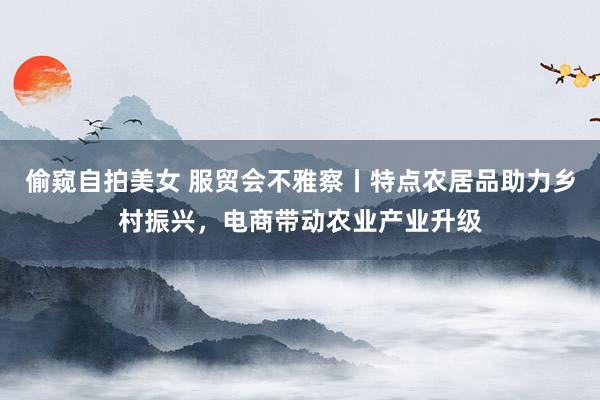 偷窥自拍美女 服贸会不雅察丨特点农居品助力乡村振兴，电商带动农业产业升级