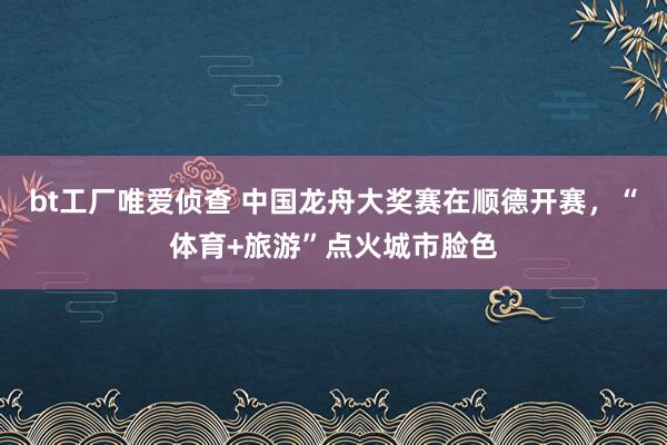 bt工厂唯爱侦查 中国龙舟大奖赛在顺德开赛，“体育+旅游”点火城市脸色
