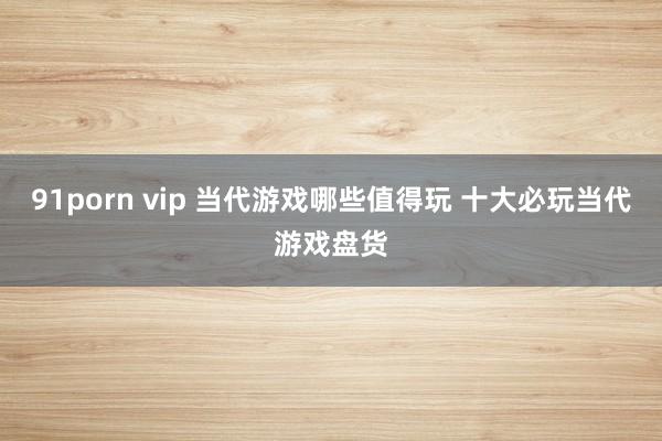 91porn vip 当代游戏哪些值得玩 十大必玩当代游戏盘货