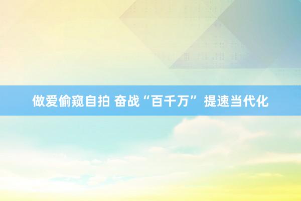 做爱偷窥自拍 奋战“百千万” 提速当代化