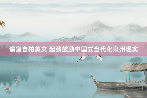 偷窥自拍美女 起劲鼓励中国式当代化泉州现实