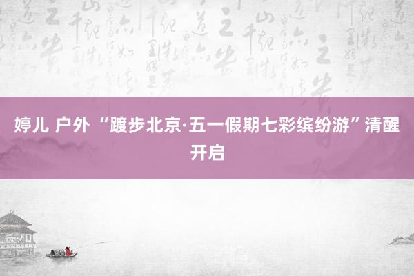婷儿 户外 “踱步北京·五一假期七彩缤纷游”清醒开启