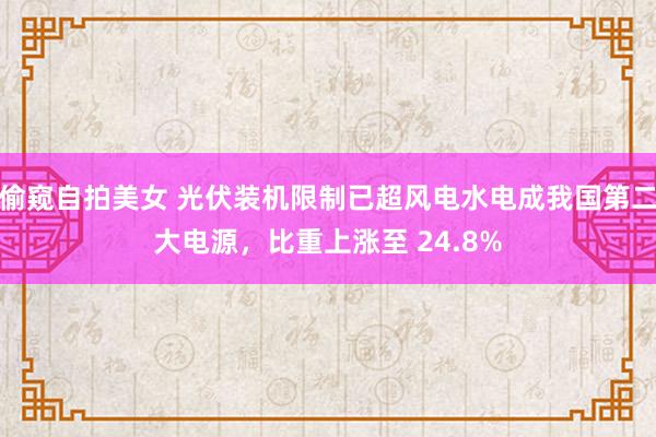 偷窥自拍美女 光伏装机限制已超风电水电成我国第二大电源，比重上涨至 24.8%